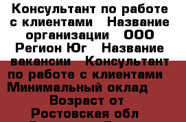 Консультант по работе с клиентами › Название организации ­ ООО Регион-Юг › Название вакансии ­ Консультант по работе с клиентами › Минимальный оклад ­ 25 000 › Возраст от ­ 18 - Ростовская обл., Ростов-на-Дону г. Работа » Вакансии   . Ростовская обл.,Ростов-на-Дону г.